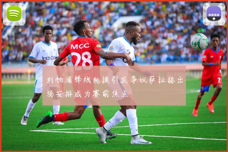 利物浦锋线轮换引发争议萨拉赫出场安排成为赛前焦点