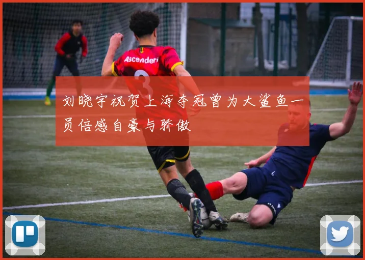刘晓宇祝贺上海夺冠曾为大鲨鱼一员倍感自豪与骄傲