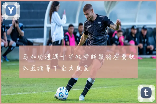 乌加特遭遇十字韧带断裂将在曼联队医指导下全力康复