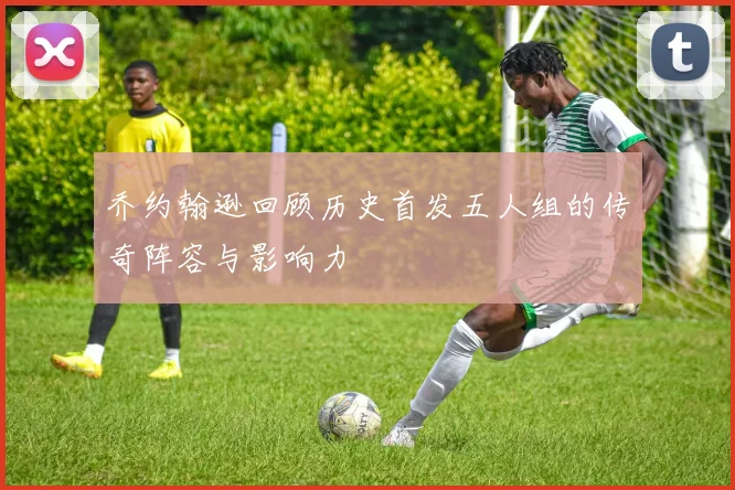 乔约翰逊回顾历史首发五人组的传奇阵容与影响力