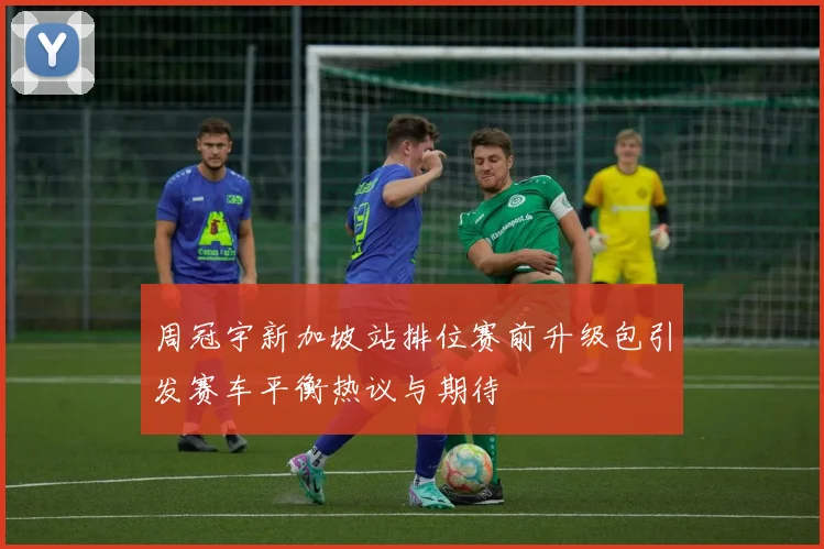 周冠宇新加坡站排位赛前升级包引发赛车平衡热议与期待