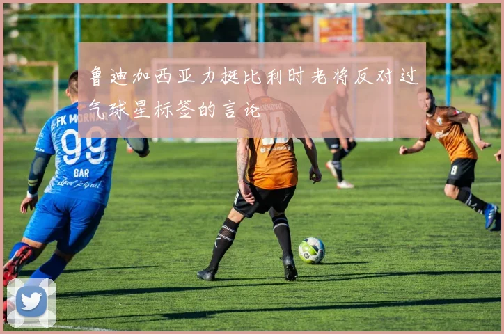 鲁迪加西亚力挺比利时老将反对过气球星标签的言论