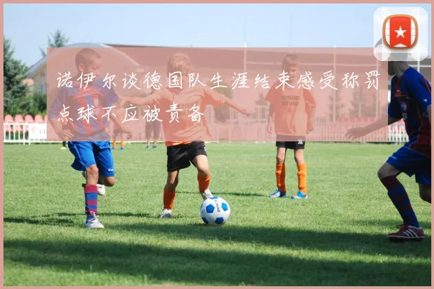 诺伊尔谈德国队生涯结束感受称罚点球不应被责备