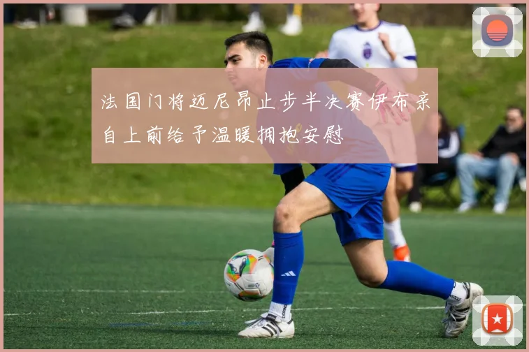 法国门将迈尼昂止步半决赛伊布亲自上前给予温暖拥抱安慰