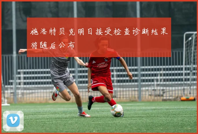 施洛特贝克明日接受检查诊断结果将随后公布