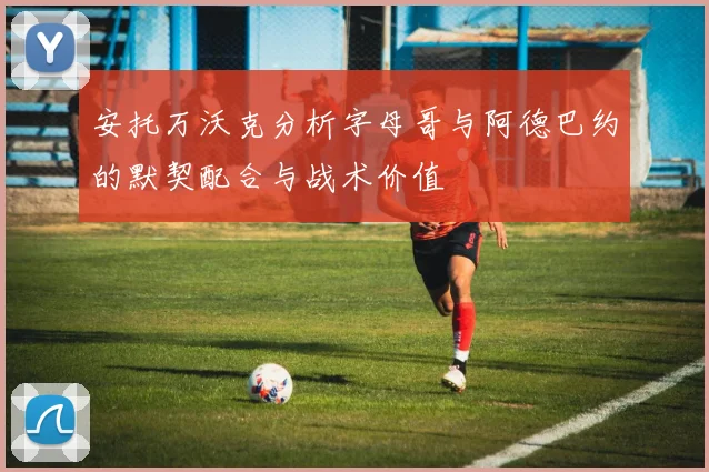安托万沃克分析字母哥与阿德巴约的默契配合与战术价值