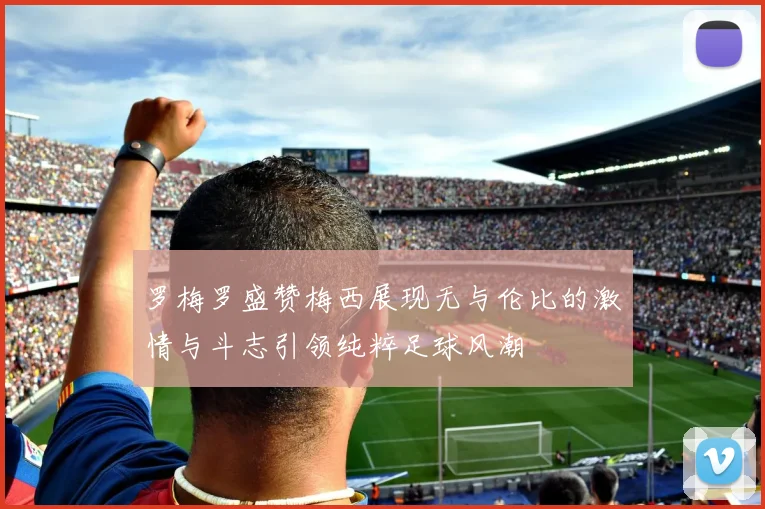 罗梅罗盛赞梅西展现无与伦比的激情与斗志引领纯粹足球风潮