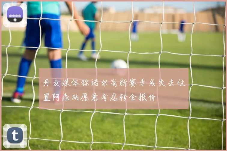 丹麦媒体称诺尔高新赛季或失去位置阿森纳愿意考虑转会报价