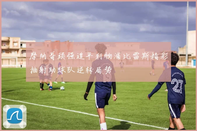 摩纳哥顽强追平利物浦比雷斯精彩抽射助球队逆转局势