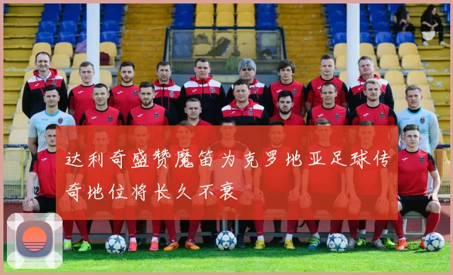 达利奇盛赞魔笛为克罗地亚足球传奇地位将长久不衰