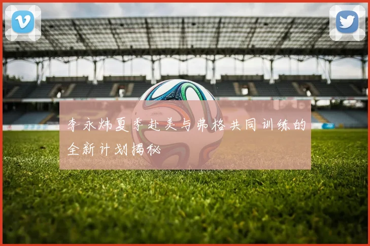 李永炜夏季赴美与弗格共同训练的全新计划揭秘